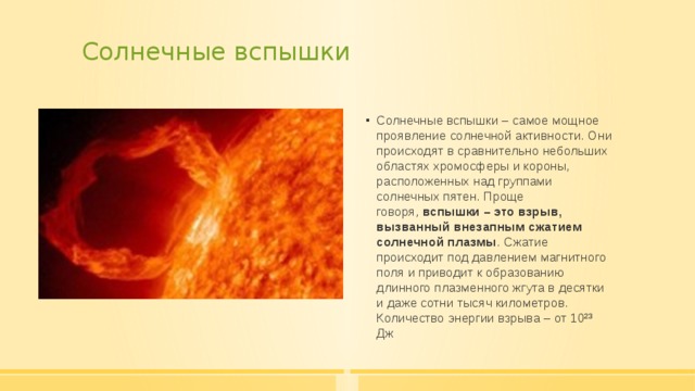 Солнечные вспышки   Солнечные вспышки – самое мощное проявление солнечной активности. Они происходят в сравнительно небольших областях хромосферы и короны, расположенных над группами солнечных пятен. Проще говоря,  вспышки – это взрыв, вызванный   внезапным сжатием солнечной плазмы . Сжатие происходит под давлением магнитного поля и приводит к образованию длинного плазменного жгута в десятки и даже сотни тысяч километров. Количество энергии взрыва – от 10²³ Дж 