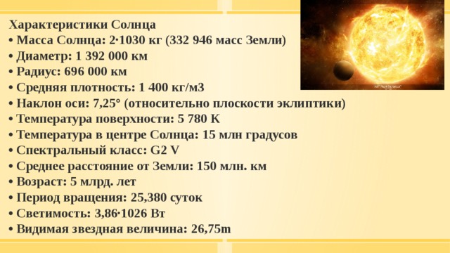 Характеристики Солнца • Масса Солнца: 2∙1030 кг (332 946 масс Земли) • Диаметр: 1 392 000 км • Радиус: 696 000 км • Средняя плотность: 1 400 кг/м3 • Наклон оси: 7,25° (относительно плоскости эклиптики) • Температура поверхности: 5 780 К • Температура в центре Солнца: 15 млн градусов • Спектральный класс: G2 V • Среднее расстояние от Земли: 150 млн. км • Возраст: 5 млрд. лет • Период вращения: 25,380 суток • Светимость: 3,86∙1026 Вт • Видимая звездная величина: 26,75m 