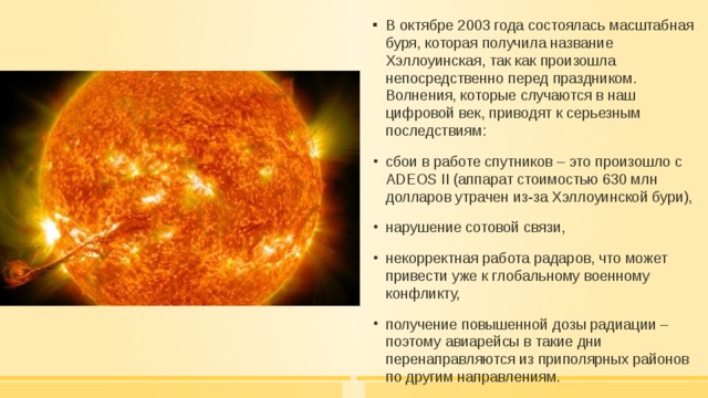 В октябре 2003 года состоялась масштабная буря, которая получила название Хэллоуинская, так как произошла непосредственно перед праздником. Волнения, которые случаются в наш цифровой век, приводят к серьезным последствиям: сбои в работе спутников – это произошло с ADEOS II (аппарат стоимостью 630 млн долларов утрачен из-за Хэллоуинской бури), нарушение сотовой связи, некорректная работа радаров, что может привести уже к глобальному военному конфликту, получение повышенной дозы радиации – поэтому авиарейсы в такие дни перенаправляются из приполярных районов по другим направлениям. 