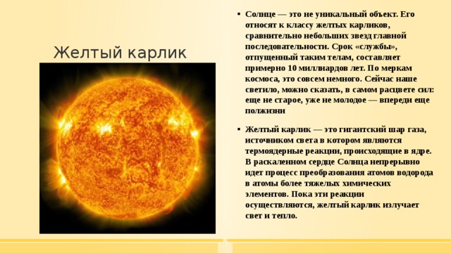 Солнце — это не уникальный объект. Его относят к классу желтых карликов, сравнительно небольших звезд главной последовательности. Срок «службы», отпущенный таким телам, составляет примерно 10 миллиардов лет. По меркам космоса, это совсем немного. Сейчас наше светило, можно сказать, в самом расцвете сил: еще не старое, уже не молодое — впереди еще полжизни Желтый карлик — это гигантский шар газа, источником света в котором являются термоядерные реакции, происходящие в ядре. В раскаленном сердце Солнца непрерывно идет процесс преобразования атомов водорода в атомы более тяжелых химических элементов. Пока эти реакции осуществляются, желтый карлик излучает свет и тепло. Желтый карлик 