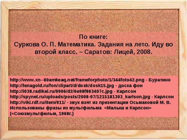 По книге: Суркова О. П. Математика. Задания на лето. Иду во второй класс. – Саратов: Лицей, 2008. http://www.xn--80amkeaq.net/frameforphoto/1/344foto42.png - Буратино http://lenagold.ru/fon/clipart/d/dosk/dosk15.jpg - доска фон http://i038.radikal.ru/0906/d2/6e98f863407c.jpg - Карлсон http://spynet.ru/uploads/posts/2008-07/1215181303_karlson.jpg - Карлсон http://viki.rdf.ru/item/911/ - звук взят из презентации Осьмаковой М. В. Использованы фразы из мультфильма «Малыш и Карлсон» («Союзмультфильм, 1968г.) 