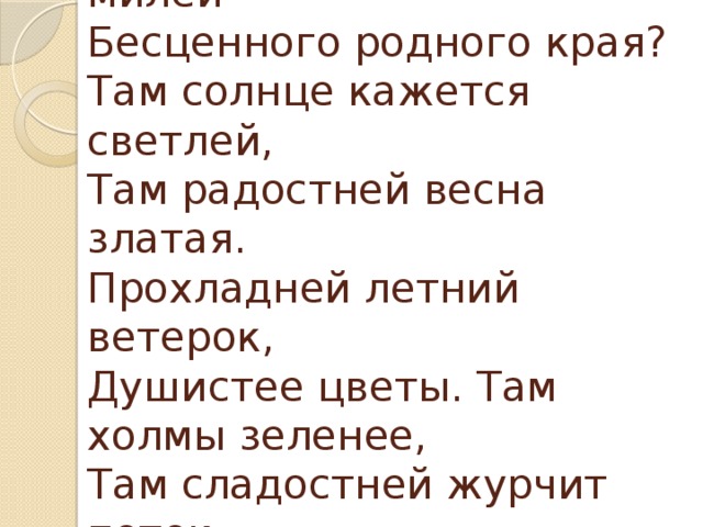 Мой друг! Что может быть милей  Бесценного родного края?  Там солнце кажется светлей,  Там радостней весна златая.  Прохладней летний ветерок,  Душистее цветы. Там холмы зеленее,  Там сладостней журчит поток.  Там соловей поёт звучнее. 