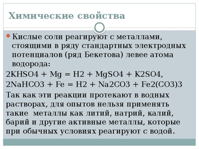 Химические свойства Кислые соли реагируют с металлами, стоящими в ряду стандартных электродных потенциалов (ряд Бекетова) левее атома водорода: 2KНSO4 + Mg = H2 + MgSO4 + K2SO4, 2NaHCO3 + Fe = H2 + Na2CO3 + Fe2(CO3)3 Так как эти реакции протекают в водных растворах, для опытов нельзя применять такие металлы как литий, натрий, калий, барий и другие активные металлы, которые при обычных условиях реагируют с водой. 