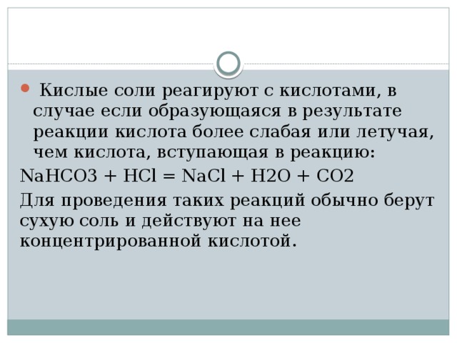  Кислые соли реагируют с кислотами, в случае если образующаяся в результате реакции кислота более слабая или летучая, чем кислота, вступающая в реакцию: NaHCO3 + HCl = NaCl + H2O + CO2 Для проведения таких реакций обычно берут сухую соль и действуют на нее концентрированной кислотой. 