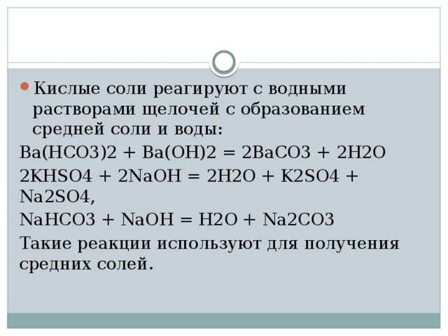 Кислые соли реагируют с водными растворами щелочей c образованием средней соли и воды: Ba(HCO3)2 + Ba(OH)2 = 2BaCO3 + 2H2O 2KHSO4 + 2NaOH = 2H2O + K2SO4 + Na2SO4, NaHCO3 + NaOH = H2O + Na2CO3 Такие реакции используют для получения средних солей. 