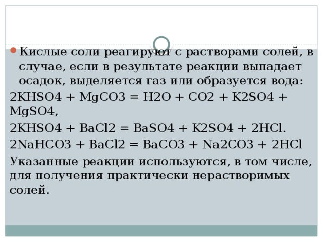Кислые соли реагируют с растворами солей, в случае, если в результате реакции выпадает осадок, выделяется газ или образуется вода: 2KHSO4 + MgCO3 = H2O + CO2 + K2SO4 + MgSO4, 2KHSO4 + BaCl2 = BaSO4 + K2SO4 + 2HCl. 2NaHCO3 + BaCl2 = BaCO3 + Na2CO3 + 2HCl Указанные реакции используются, в том числе, для получения практически нерастворимых солей. 