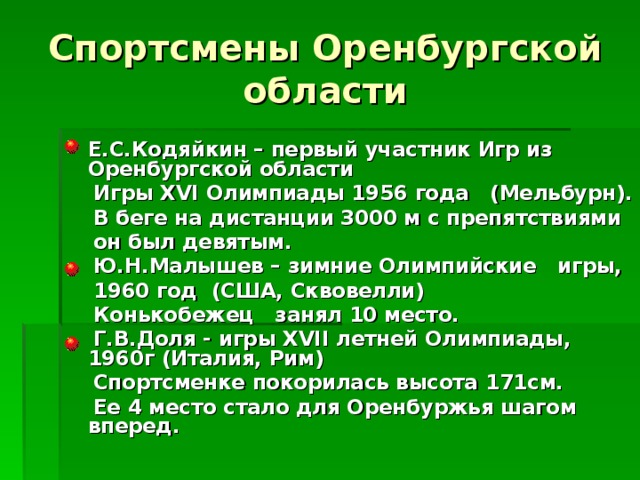 Спортсмены Оренбургской области  Е.С.Кодяйкин – первый участник Игр из Оренбургской области  Игры XVI Олимпиады 1956 года (Мельбурн).  В беге на дистанции 3000 м с препятствиями  он был девятым.  Ю.Н.Малышев – зимние Олимпийские игры,  1960 год (США, Сквовелли)  Конькобежец занял 10 место.  Г.В.Доля - игры XVII летней Олимпиады, 1960г (Италия, Рим)  Спортсменке покорилась высота 171см.  Ее 4 место стало для Оренбуржья шагом вперед. 