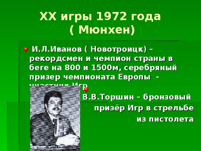 XX игры 1972 года  ( Мюнхен)  И.Л.Иванов ( Новотроицк) – рекордсмен и чемпион страны в беге на 800 и 1500м, серебряный призер чемпионата Европы - участник Игр В.В.Торшин – бронзовый  призёр Игр в стрельбе  из пистолета 