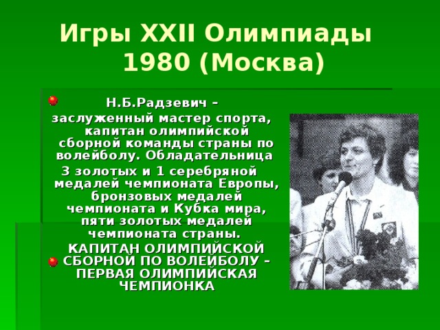 Игры XXII Олимпиады  1980 (Москва)  Н.Б.Радзевич –  заслуженный мастер спорта, капитан олимпийской сборной команды страны по волейболу. Обладательница 3 золотых и 1 серебряной медалей чемпионата Европы, бронзовых медалей чемпионата и Кубка мира, пяти золотых медалей чемпионата страны.  КАПИТАН ОЛИМПИЙСКОЙ СБОРНОЙ ПО ВОЛЕЙБОЛУ – ПЕРВАЯ ОЛИМПИЙСКАЯ ЧЕМПИОНКА 