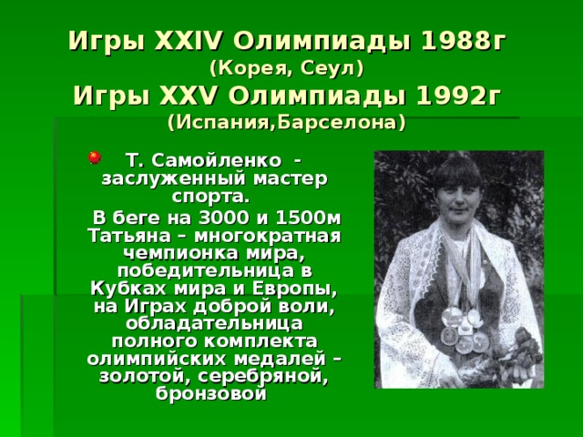 Игры XXIV Олимпиады 1988г  (Корея, Сеул)  Игры XXV Олимпиады 1992г  (Испания,Барселона)  Т. Самойленко - заслуженный мастер спорта.  В беге на 3000 и 1500м Татьяна – многократная чемпионка мира, победительница в Кубках мира и Европы, на Играх доброй воли, обладательница полного комплекта олимпийских медалей – золотой, серебряной, бронзовой  