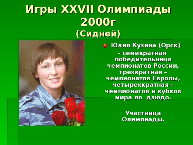 Игры XXVII Олимпиады 2000г  (Сидней)  Юлия Кузина (Орск) – семикратная победительница чемпионатов России, трехкратная – чемпионатов Европы, четырехкратная – чемпионатов и кубков мира по дзюдо.   Участница Олимпиады. 