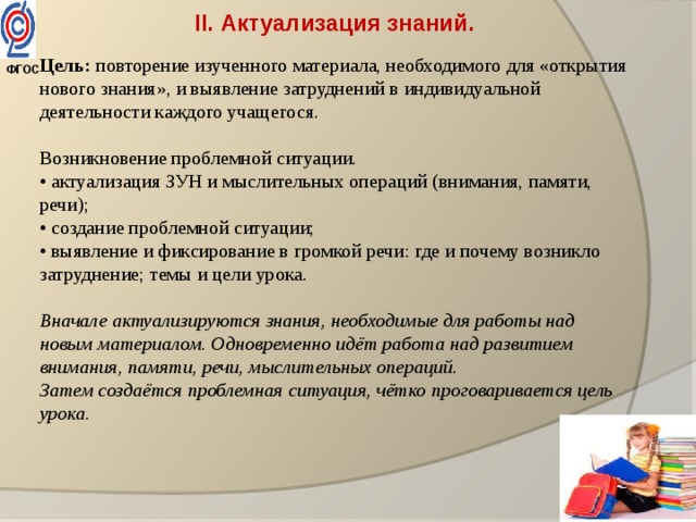 II. Актуализация знаний. Цель: повторение изученного материала, необходимого для «открытия нового знания», и выявление затруднений в индивидуальной деятельности каждого учащегося. Возникновение проблемной ситуации. • актуализация ЗУН и мыслительных операций (внимания, памяти, речи); • создание проблемной ситуации; • выявление и фиксирование в громкой речи: где и почему возникло затруднение; темы и цели урока. Вначале актуализируются знания, необходимые для работы над новым материалом. Одновременно идёт работа над развитием внимания, памяти, речи, мыслительных операций. Затем создаётся проблемная ситуация, чётко проговаривается цель урока. ФГОС  