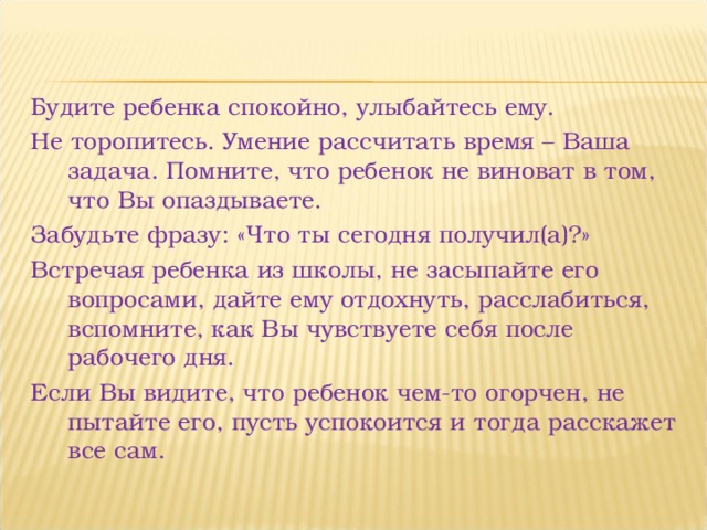 Будите ребенка спокойно, улыбайтесь ему. Не торопитесь. Умение рассчитать время – Ваша задача. Помните, что ребенок не виноват в том, что Вы опаздываете. Забудьте фразу: «Что ты сегодня получил(а)?» Встречая ребенка из школы, не засыпайте его вопросами, дайте ему отдохнуть, расслабиться, вспомните, как Вы чувствуете себя после рабочего дня. Если Вы видите, что ребенок чем-то огорчен, не пытайте его, пусть успокоится и тогда расскажет все сам. 