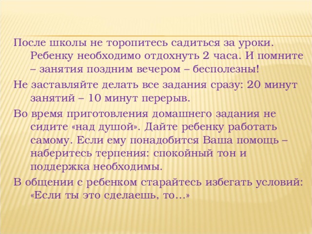 После школы не торопитесь садиться за уроки. Ребенку необходимо отдохнуть 2 часа. И помните – занятия поздним вечером – бесполезны! Не заставляйте делать все задания сразу: 20 минут занятий – 10 минут перерыв. Во время приготовления домашнего задания не сидите «над душой». Дайте ребенку работать самому. Если ему понадобится Ваша помощь – наберитесь терпения: спокойный тон и поддержка необходимы. В общении с ребенком старайтесь избегать условий: «Если ты это сделаешь, то…» 
