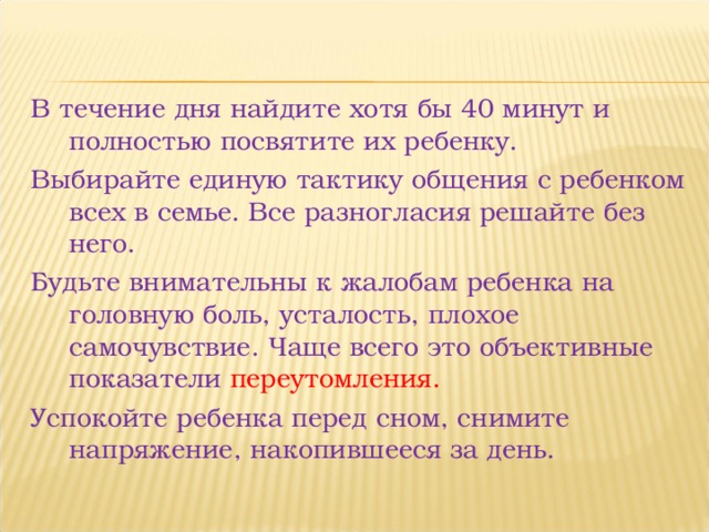В течение дня найдите хотя бы 40 минут и полностью посвятите их ребенку. Выбирайте единую тактику общения с ребенком всех в семье. Все разногласия решайте без него. Будьте внимательны к жалобам ребенка на головную боль, усталость, плохое самочувствие. Чаще всего это объективные показатели переутомления. Успокойте ребенка перед сном, снимите напряжение, накопившееся за день. 