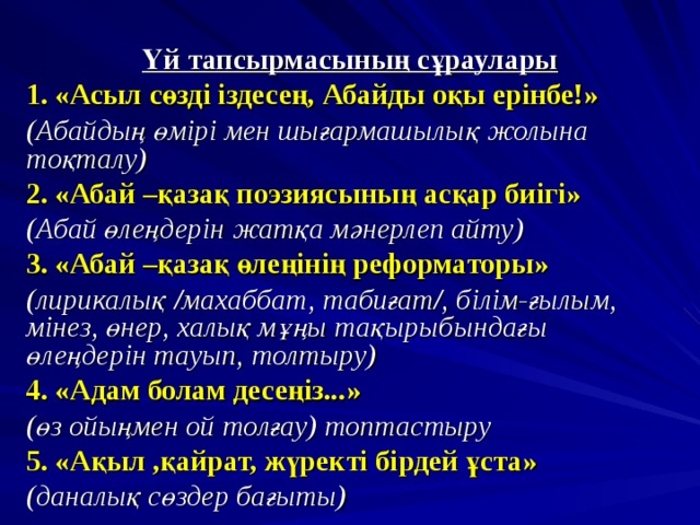 Үй тапсырмасының сұраулары 1. «Асыл сөзді іздесең, Абайды оқы ерінбе!» (Абайдың өмірі мен шығармашылық жолына тоқталу) 2. «Абай –қазақ поэзиясының асқар биігі» (Абай өлеңдерін жатқа мәнерлеп айту) 3. «Абай –қазақ өлеңінің реформаторы» (лирикалық /махаббат, табиғат/, білім-ғылым, мінез, өнер, халық мұңы тақырыбындағы өлеңдерін тауып, толтыру) 4. «Адам болам десеңіз...» (өз ойыңмен ой толғау) топтастыру 5. «Ақыл ,қайрат, жүректі бірдей ұста» (даналық сөздер бағыты)  