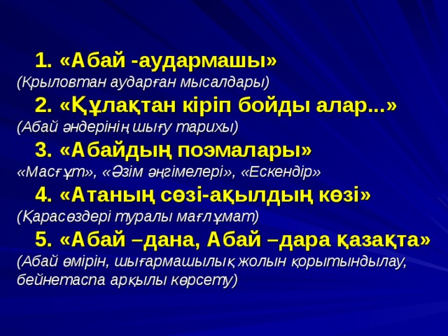  1. «Абай -аудармашы»  (Крыловтан аударған мысалдары)  2. «Құлақтан кіріп бойды алар...»  (Абай әндерінің шығу тарихы)  3. «Абайдың поэмалары»  «Масғұт», «Әзім әңгімелері», «Ескендір»  4. «Атаның сөзі-ақылдың көзі»  (Қарасөздері туралы мағлұмат)  5. «Абай –дана, Абай –дара қазақта»  (Абай өмірін, шығармашылық жолын қорытындылау, бейнетаспа арқылы көрсету ) 
