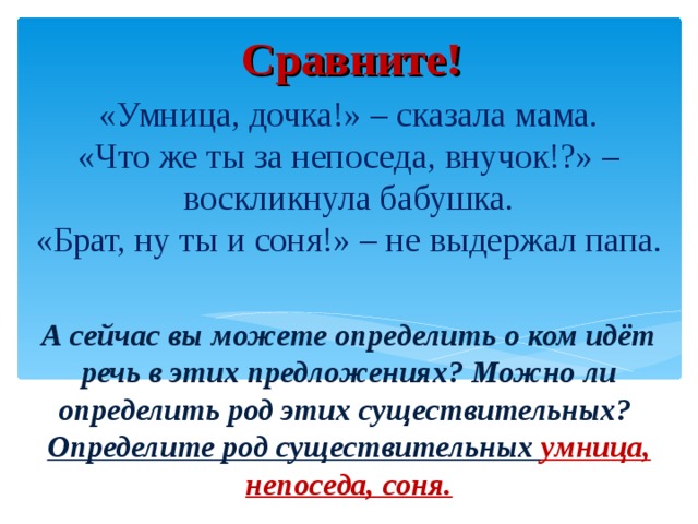 Сравните! «Умница, дочка!» – сказала мама.  «Что же ты за непоседа, внучок!?» – воскликнула бабушка.  «Брат, ну ты и соня!» – не выдержал папа.   А сейчас вы можете определить о ком идёт речь в этих предложениях? Можно ли определить род этих существительных?  Определите род существительных умница, непоседа, соня.