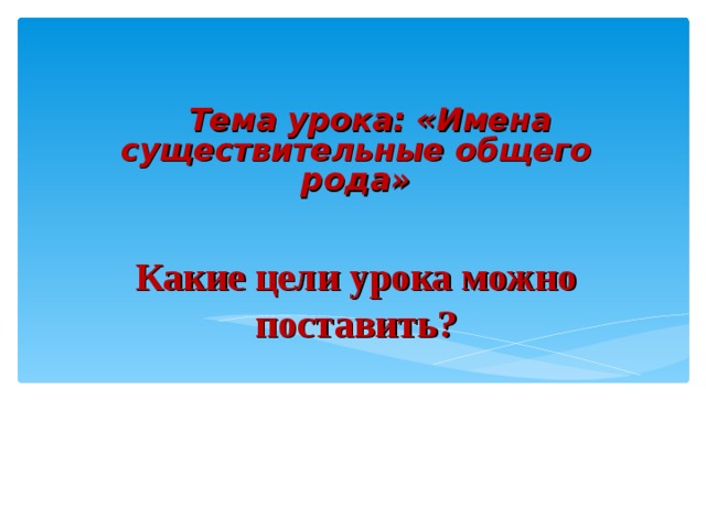 Тема урока: «Имена существительные общего рода» Какие цели урока можно поставить?