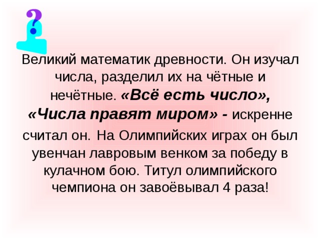 Великий математик древности. Он изучал числа, разделил их на чётные и нечётные. «Всё есть число», «Числа правят миром» - искренне считал он.  На Олимпийских играх он был увенчан лавровым венком за победу в кулачном бою. Титул олимпийского чемпиона он завоёвывал 4 раза! 