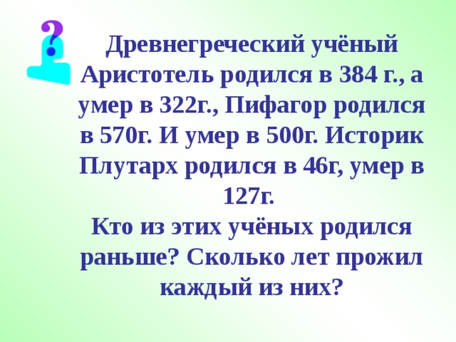 Древнегреческий учёный Аристотель родился в 384 г., а умер в 322г., Пифагор родился в 570г. И умер в 500г. Историк Плутарх родился в 46г, умер в 127г.  Кто из этих учёных родился раньше? Сколько лет прожил каждый из них? 