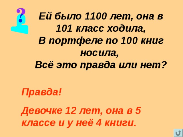 Ей было 1100 лет, она в 101 класс ходила,  В портфеле по 100 книг носила,  Всё это правда или нет? Правда! Девочке 12 лет, она в 5 классе и у неё 4 книги. 