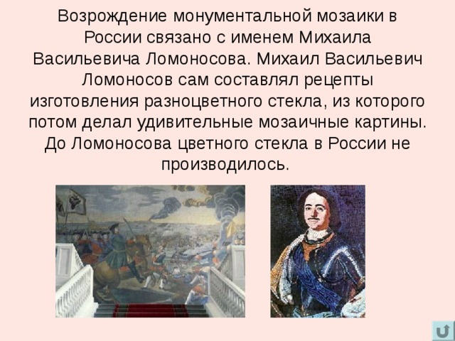 Возрождение монументальной мозаики в России связано с именем Михаила Васильевича Ломоносова. Михаил Васильевич Ломоносов сам составлял рецепты изготовления разноцветного стекла, из которого потом делал удивительные мозаичные картины. До Ломоносова цветного стекла в России не производилось.   