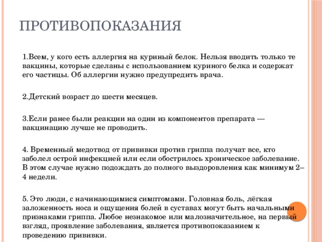 Противопоказания 1.Всем, у кого есть аллергия на куриный белок. Нельзя вводить только те вакцины, которые сделаны с использованием куриного белка и содержат его частицы. Об аллергии нужно предупредить врача. 2.Детский возраст до шести месяцев. 3.Если ранее были реакции на один из компонентов препарата — вакцинацию лучше не проводить. 4. Временный медотвод от прививки против гриппа получат все, кто заболел острой инфекцией или если обострилось хроническое заболевание. В этом случае нужно подождать до полного выздоровления как минимум 2–4 недели. 5. Это люди, с начинающимися симптомами. Головная боль, лёгкая заложенность носа и ощущения болей в суставах могут быть начальными признаками гриппа. Любое незнакомое или малозначительное, на первый взгляд, проявление заболевания, является противопоказанием к проведению прививки. 