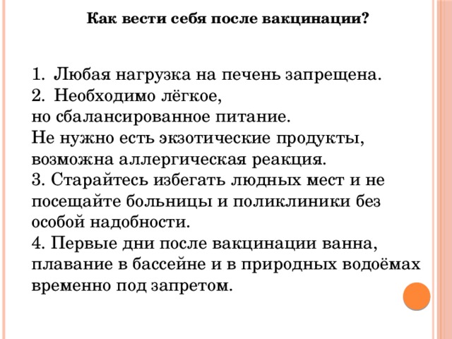 Как вести себя после вакцинации?   Любая нагрузка на печень запрещена. Необходимо лёгкое, но сбалансированное питание. Не нужно есть экзотические продукты, возможна аллергическая реакция. 3. Старайтесь избегать людных мест и не посещайте больницы и поликлиники без особой надобности. 4. Первые дни после вакцинации ванна, плавание в бассейне и в природных водоёмах временно под запретом. 