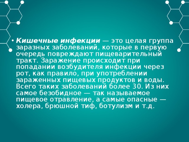 Кишечные инфекции — это целая группа заразных заболеваний, которые в первую очередь повреждают пищеварительный тракт. Заражение происходит при попадании возбудителя инфекции через рот, как правило, при употреблении зараженных пищевых продуктов и воды. Всего таких заболеваний более 30. Из них самое безобидное — так называемое пищевое отравление, а самые опасные — холера, брюшной тиф, ботулизм и т.д. 