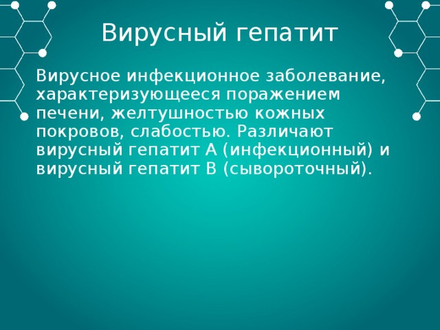 Вирусный гепатит Вирусное инфекционное заболевание, характеризующееся поражением печени, желтушностью кожных покровов, слабостью. Различают вирусный гепатит А (инфекционный) и вирусный гепатит В (сывороточный). 