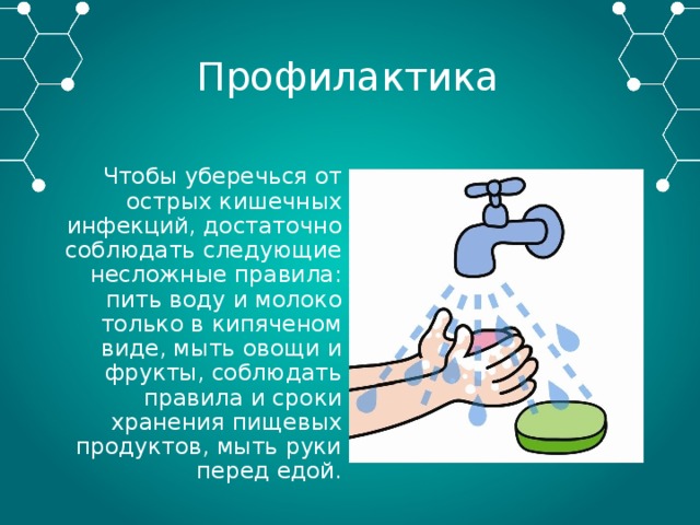 Профилактика Чтобы уберечься от острых кишечных инфекций, достаточно соблюдать следующие несложные правила: пить воду и молоко только в кипяченом виде, мыть овощи и фрукты, соблюдать правила и сроки хранения пищевых продуктов, мыть руки перед едой. 