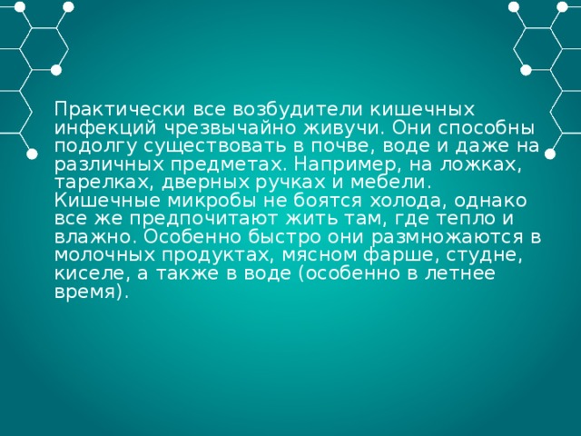 Практически все возбудители кишечных инфекций чрезвычайно живучи. Они способны подолгу существовать в почве, воде и даже на различных предметах. Например, на ложках, тарелках, дверных ручках и мебели. Кишечные микробы не боятся холода, однако все же предпочитают жить там, где тепло и влажно. Особенно быстро они размножаются в молочных продуктах, мясном фарше, студне, киселе, а также в воде (особенно в летнее время). 