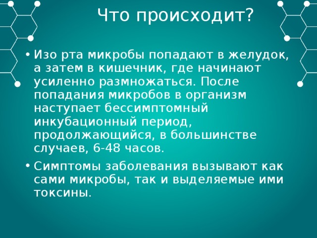 Что происходит? Изо рта микробы попадают в желудок, а затем в кишечник, где начинают усиленно размножаться. После попадания микробов в организм наступает бессимптомный инкубационный период, продолжающийся, в большинстве случаев, 6-48 часов. Симптомы заболевания вызывают как сами микробы, так и выделяемые ими токсины. 