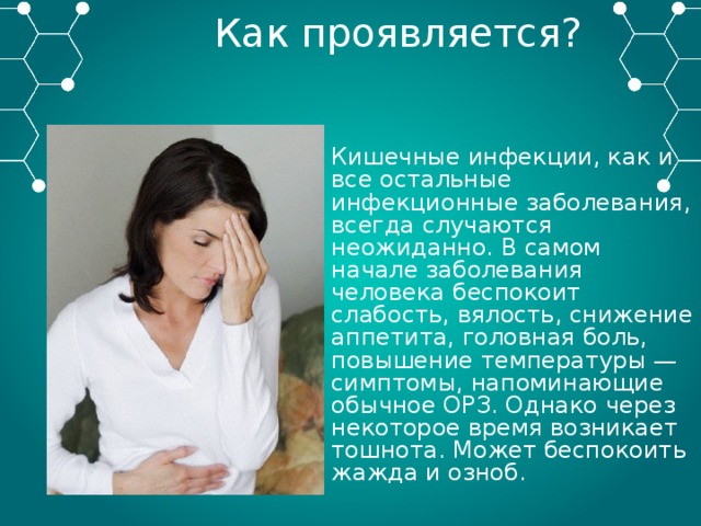 Как проявляется? Кишечные инфекции, как и все остальные инфекционные заболевания, всегда случаются неожиданно. В самом начале заболевания человека беспокоит слабость, вялость, снижение аппетита, головная боль, повышение температуры — симптомы, напоминающие обычное ОРЗ. Однако через некоторое время возникает тошнота. Может беспокоить жажда и озноб. 