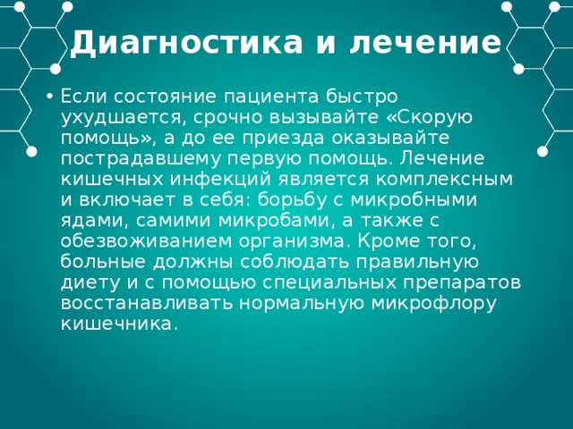 Диагностика и лечение Если состояние пациента быстро ухудшается, срочно вызывайте «Скорую помощь», а до ее приезда оказывайте пострадавшему первую помощь. Лечение кишечных инфекций является комплексным и включает в себя: борьбу с микробными ядами, самими микробами, а также с обезвоживанием организма. Кроме того, больные должны соблюдать правильную диету и с помощью специальных препаратов восстанавливать нормальную микрофлору кишечника. 