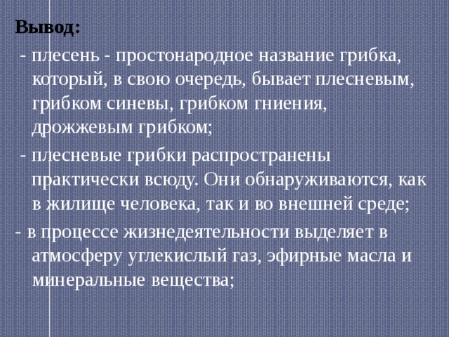 Вывод:  - плесень - простонародное название грибка, который, в свою очередь, бывает плесневым, грибком синевы, грибком гниения, дрожжевым грибком;  - плесневые грибки распространены практически всюду. Они обнаруживаются, как в жилище человека, так и во внешней среде; - в процессе жизнедеятельности выделяет в атмосферу углекислый газ, эфирные масла и минеральные вещества; 