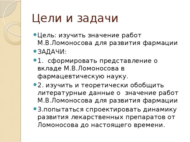 Цели и задачи Цель: изучить значение работ М.В.Ломоносова для развития фармации ЗАДАЧИ: 1. сформировать представление о вкладе М.В.Ломоносова в фармацевтическую науку. 2. изучить и теоретически обобщить литературные данные о значение работ М.В.Ломоносова для развития фармации 3.попытаться спроектировать динамику развития лекарственных препаратов от Ломоносова до настоящего времени. 