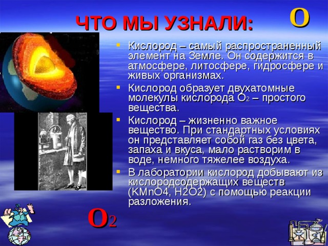 ЧТО МЫ УЗНАЛИ: О Кислород – самый распространенный элемент на Земле. Он содержится в атмосфере, литосфере, гидросфере и живых организмах. Кислород образует двухатомные молекулы кислорода О 2 – простого вещества. Кислород – жизненно важное вещество. При стандартных условиях он представляет собой газ без цвета, запаха и вкуса, мало растворим в воде, немного тяжелее воздуха. В лаборатории кислород добывают из кислородсодержащих веществ (KMnO4, H2O2) с помощью реакции разложения.  О 2