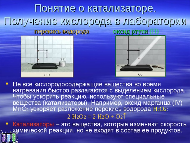 Понятие о катализаторе.  Получение кислорода в лаборатории  перекись водорода оксид ртути (ІІ) Не все кислородосодержащие вещества во время нагревания быстро разлагаются с выделением кислорода. Чтобы ускорить реакцию, используют специальные вещества (катализаторы). Например, оксид марганца (IV) MnO 2 ускоряет разложение перекись водорода H 2 O 2 : 2 Н 2 О 2 = 2 Н 2 О + О 2 