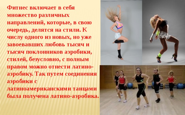 Фитнес включает в себя множество различных направлений, которые, в свою очередь, делятся на стили. К числу одного из новых, но уже завоевавших любовь тысяч и тысяч поклонников аэробики, стилей, безусловно, с полным правом можно отнести латино-аэробику. Так путем соединения аэробики с латиноамериканскими танцами была получена латино-аэробика.  