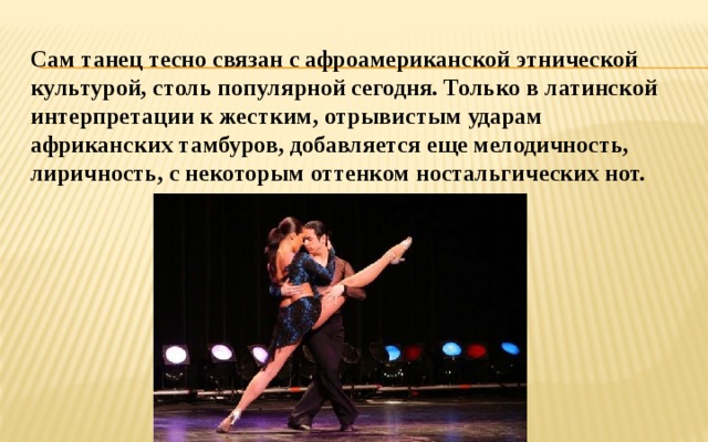 Сам танец тесно связан с афроамериканской этнической культурой, столь популярной сегодня. Только в латинской интерпретации к жестким, отрывистым ударам африканских тамбуров, добавляется еще мелодичность, лиричность, с некоторым оттенком ностальгических нот. 