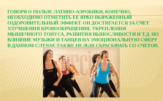 Говоря о пользе латино-аэробики, конечно, необходимо отметить ее ярко выраженный оздоровительный эффект. Он достигается за счет улучшения кровообращения, укрепления мышечного тонуса, развития выносливости и т.д. Но влияние музыки и танцев на эмоциональную сферу в данном случае также нельзя сбрасывать со счетов.   
