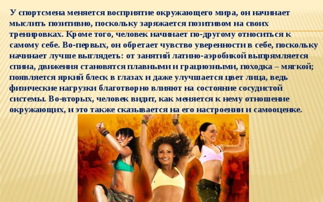 У спортсмена меняется восприятие окружающего мира, он начинает мыслить позитивно, поскольку заряжается позитивом на своих тренировках. Кроме того, человек начинает по-другому относиться к самому себе. Во-первых, он обретает чувство уверенности в себе, поскольку начинает лучше выглядеть: от занятий латино-аэробикой выпрямляется спина, движения становятся плавными и грациозными, походка – мягкой; появляется яркий блеск в глазах и даже улучшается цвет лица, ведь физические нагрузки благотворно влияют на состояние сосудистой системы. Во-вторых, человек видит, как меняется к нему отношение окружающих, и это также сказывается на его настроении и самооценке. 