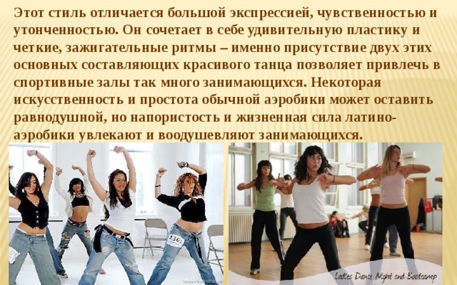 Этот стиль отличается большой экспрессией, чувственностью и утонченностью. Он сочетает в себе удивительную пластику и четкие, зажигательные ритмы – именно присутствие двух этих основных составляющих красивого танца позволяет привлечь в спортивные залы так много занимающихся. Некоторая искусственность и простота обычной аэробики может оставить равнодушной, но напористость и жизненная сила латино-аэробики увлекают и воодушевляют занимающихся. 