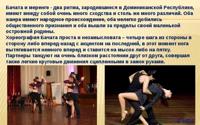 Бачата и меренге - два ритма, зародившиеся в Доминиканской Республике, имеют между собой очень много сходства и столь же много различий. Оба жанра имеют народное происхождение, оба нелегко добились общественного признания и оба вышли за пределы своей маленькой островной родины.  Хореография Бачата проста и незамысловата – четыре шага из стороны в сторону либо вперед-назад с акцентом на последний, в этот момент нога вытягивается немного вперед и ставится на мысок либо на пятку. Партнеры танцуют на очень близком расстоянии друг от друга, совершая также легкие круговые движения сцепленными в замок руками.   
