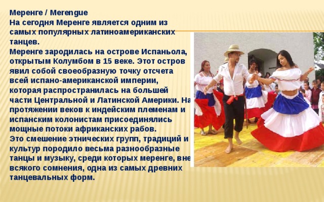   Меренге / Merengue  На сегодня Меренге является одним из самых популярных латиноамериканских танцев.  Меренге зародилась на острове Испаньола, открытым Колумбом в 15 веке. Этот остров явил собой своеобразную точку отсчета всей испано-американской империи, которая распространилась на большей части Центральной и Латинской Америки. На протяжении веков к индейским племенам и испанским колонистам присоединялись мощные потоки африканских рабов.  Это смешение этнических групп, традиций и культур породило весьма разнообразные танцы и музыку, среди которых меренге, вне всякого сомнения, одна из самых древних танцевальных форм.     
