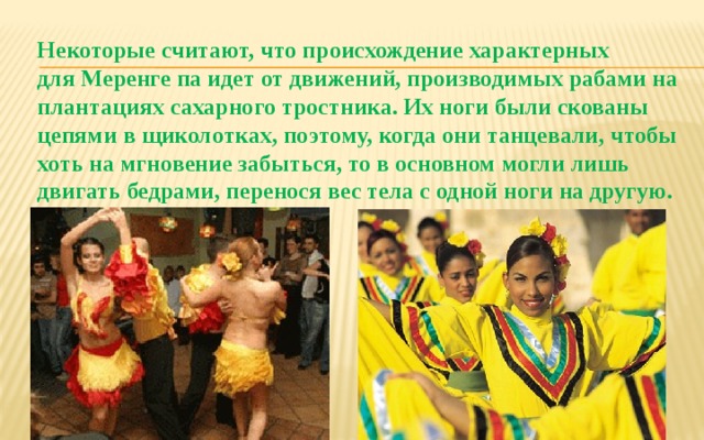 Некоторые считают, что происхождение характерных для Меренге па идет от движений, производимых рабами на плантациях сахарного тростника. Их ноги были скованы цепями в щиколотках, поэтому, когда они танцевали, чтобы хоть на мгновение забыться, то в основном могли лишь двигать бедрами, перенося вес тела с одной ноги на другую. 