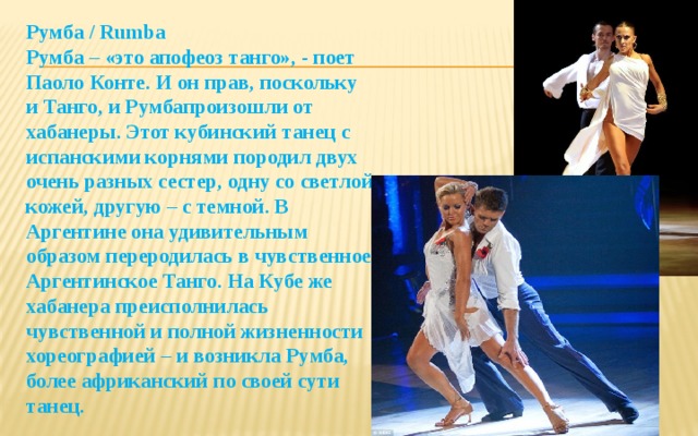 Румба / Rumba  Румба – «это апофеоз танго», - поет Паоло Конте. И он прав, поскольку и Танго, и Румбапроизошли от хабанеры. Этот кубинский танец с испанскими корнями породил двух очень разных сестер, одну со светлой кожей, другую – с темной. В Аргентине она удивительным образом переродилась в чувственное Аргентинское Танго. На Кубе же хабанера преисполнилась чувственной и полной жизненности хореографией – и возникла Румба, более африканский по своей сути танец.     