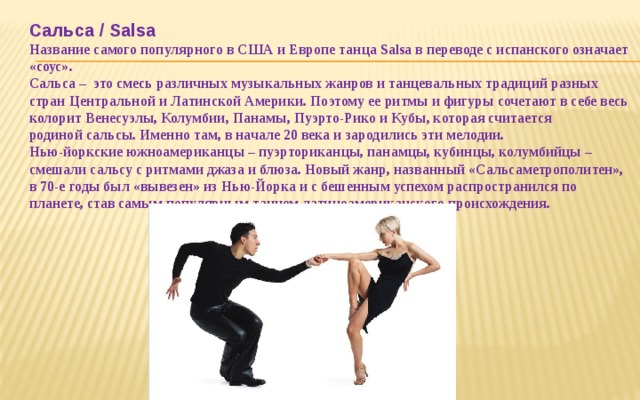  Сальса / Salsa  Название самого популярного в США и Европе танца Salsa в переводе с испанского означает «соус».  Сальса –  это смесь различных музыкальных жанров и танцевальных традиций разных стран Центральной и Латинской Америки. Поэтому ее ритмы и фигуры сочетают в себе весь колорит Венесуэлы, Колумбии, Панамы, Пуэрто-Рико и Кубы, которая считается родиной сальсы. Именно там, в начале 20 века и зародились эти мелодии.  Нью-йоркские южноамериканцы – пуэрториканцы, панамцы, кубинцы, колумбийцы – смешали сальсу с ритмами джаза и блюза. Новый жанр, названный «Сальсаметрополитен», в 70-е годы был «вывезен» из Нью-Йорка и с бешенным успехом распространился по планете, став самым популярным танцем латиноамериканского происхождения.    